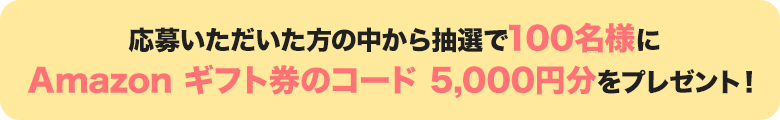 応募いただいた方の中から抽選で100名様にAmazon ギフト券のコード 5,000円分をプレゼント!