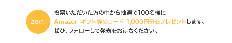 投票いただいた方の中から抽選で130名様にAmazon ギフト券のコード 1,000円分をプレゼントします。ぜひ、フォローして発表をお待ちください。